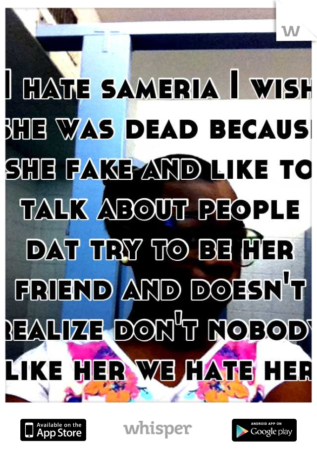 I hate sameria I wish she was dead because she fake and like to talk about people dat try to be her friend and doesn't realize don't nobody like her we hate her