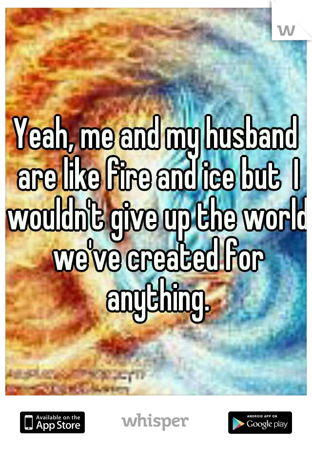 Yeah, me and my husband are like fire and ice but  I wouldn't give up the world we've created for anything.