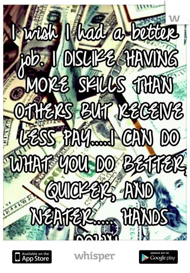 I wish I had a better job. I DISLIKE HAVING MORE SKILLS THAN OTHERS BUT RECEIVE LESS PAY.....I CAN DO WHAT YOU DO BETTER, QUICKER, AND NEATER..... HANDS DOWN.