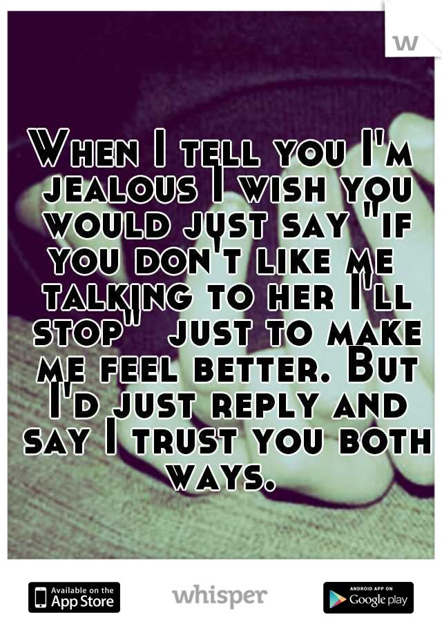 When I tell you I'm jealous I wish you would just say "if you don't like me  talking to her I'll stop"  just to make me feel better. But I'd just reply and say I trust you both ways. 