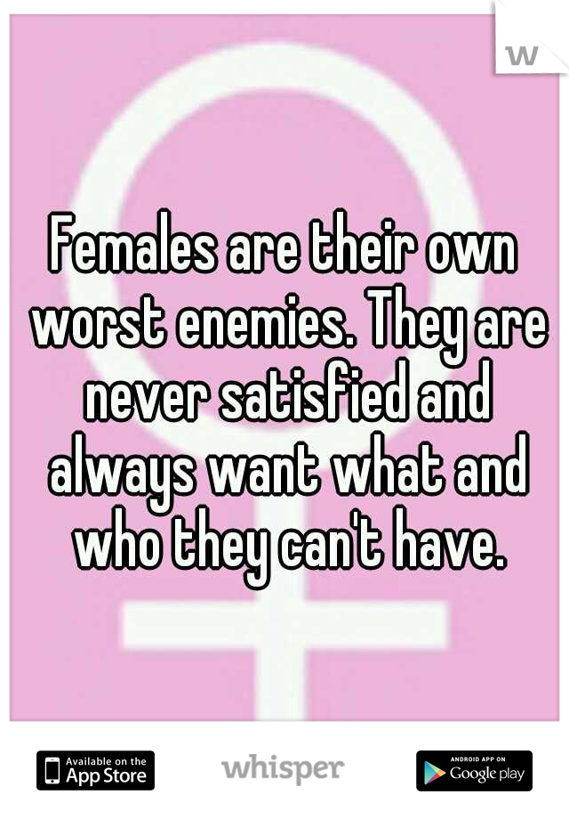 Females are their own worst enemies. They are never satisfied and always want what and who they can't have.