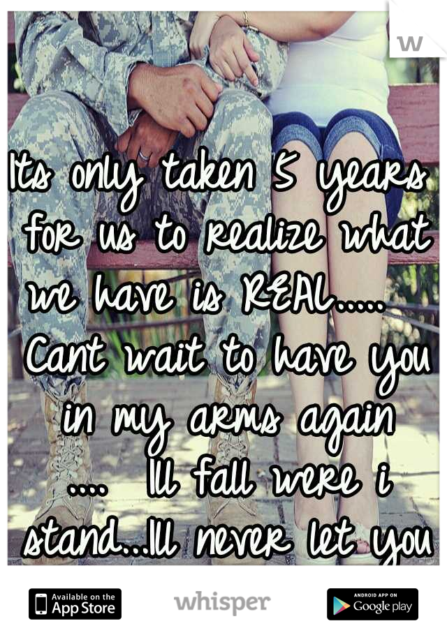 Its only taken 5 years for us to realize what we have is REAL.....

 Cant wait to have you in my arms again ....

Ill fall were i stand...Ill never let you go again