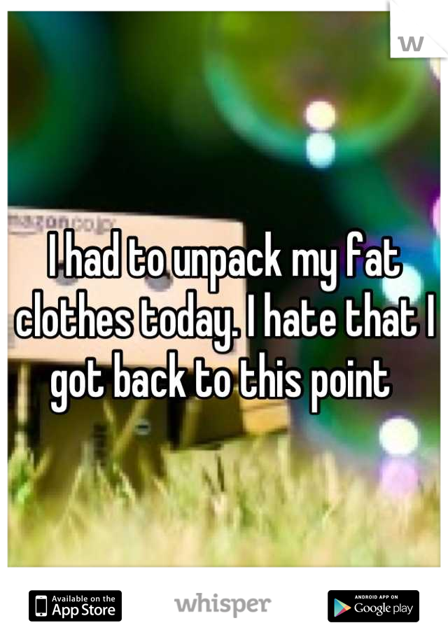 I had to unpack my fat clothes today. I hate that I got back to this point 