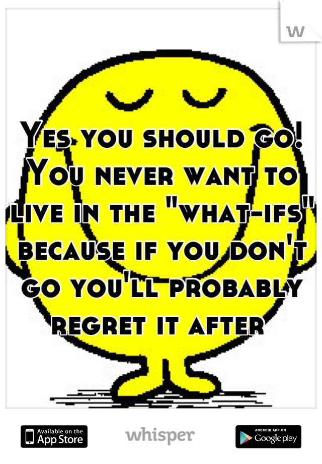 Yes you should go! You never want to live in the "what-ifs" because if you don't go you'll probably regret it after 