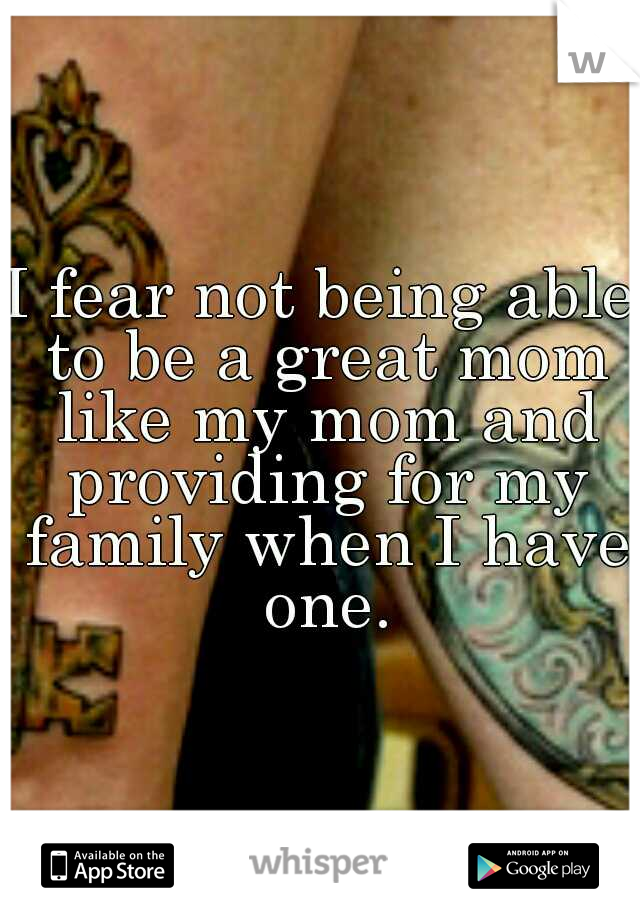 I fear not being able to be a great mom like my mom and providing for my family when I have one.