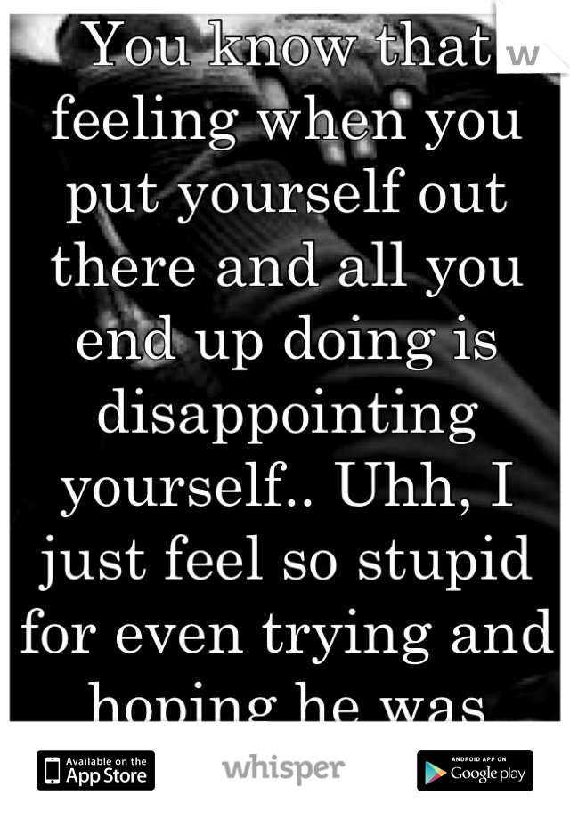 You know that feeling when you put yourself out there and all you end up doing is disappointing yourself.. Uhh, I just feel so stupid for even trying and hoping he was better.