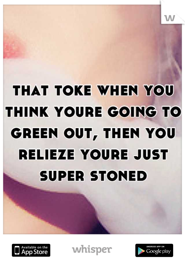 that toke when you think youre going to green out, then you relieze youre just super stoned