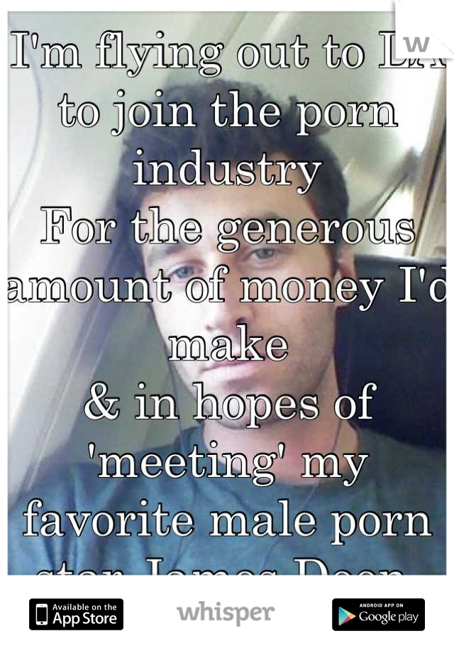 I'm flying out to LA to join the porn industry 
For the generous amount of money I'd make 
& in hopes of 'meeting' my favorite male porn star James Deen 