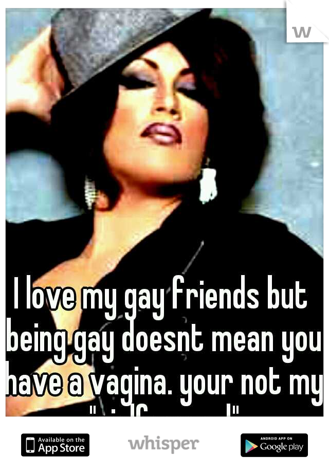 I love my gay friends but being gay doesnt mean you have a vagina. your not my "girlfraaand"