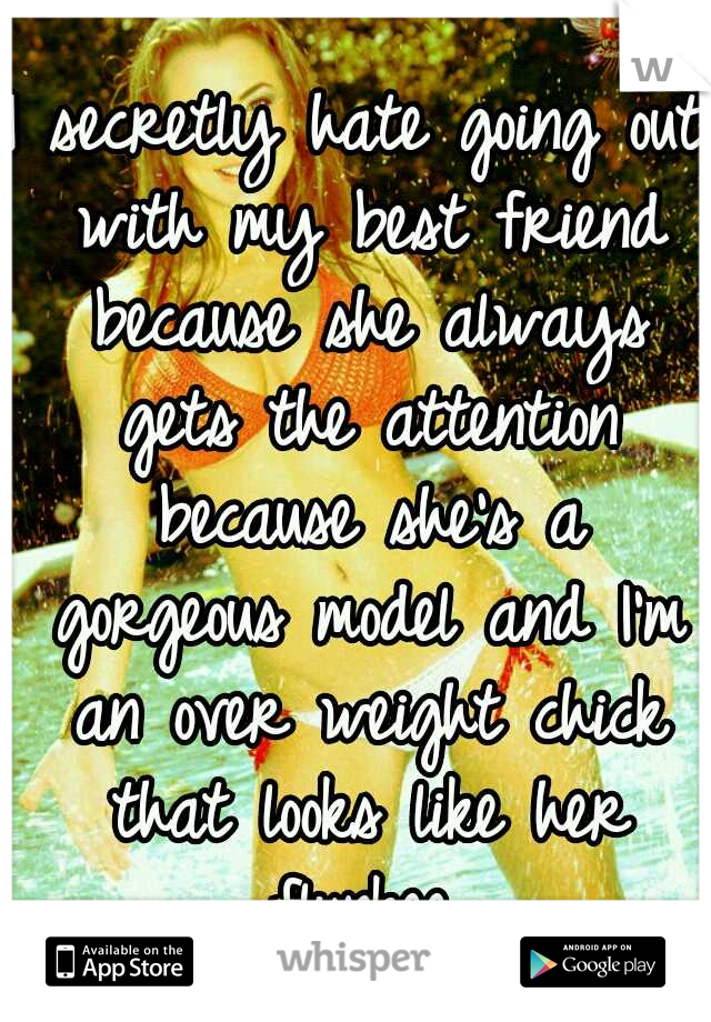 I secretly hate going out with my best friend because she always gets the attention because she's a gorgeous model and I'm an over weight chick that looks like her flunkee.