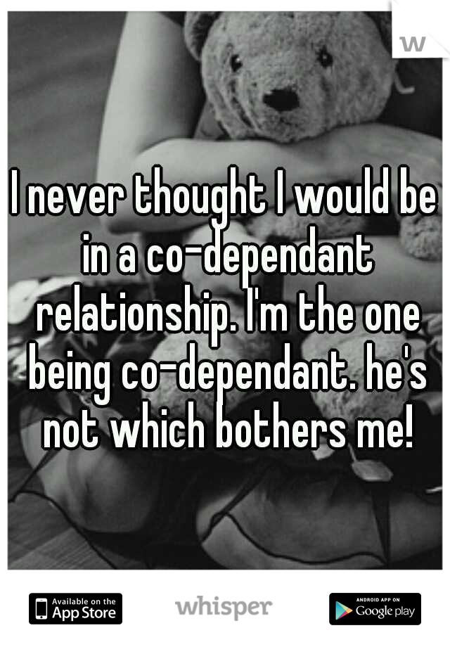 I never thought I would be in a co-dependant relationship. I'm the one being co-dependant. he's not which bothers me!