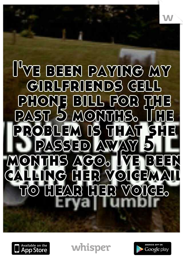 I've been paying my girlfriends cell phone bill for the past 5 months. The problem is that she passed away 5 months ago. Ive been calling her voicemail to hear her voice.