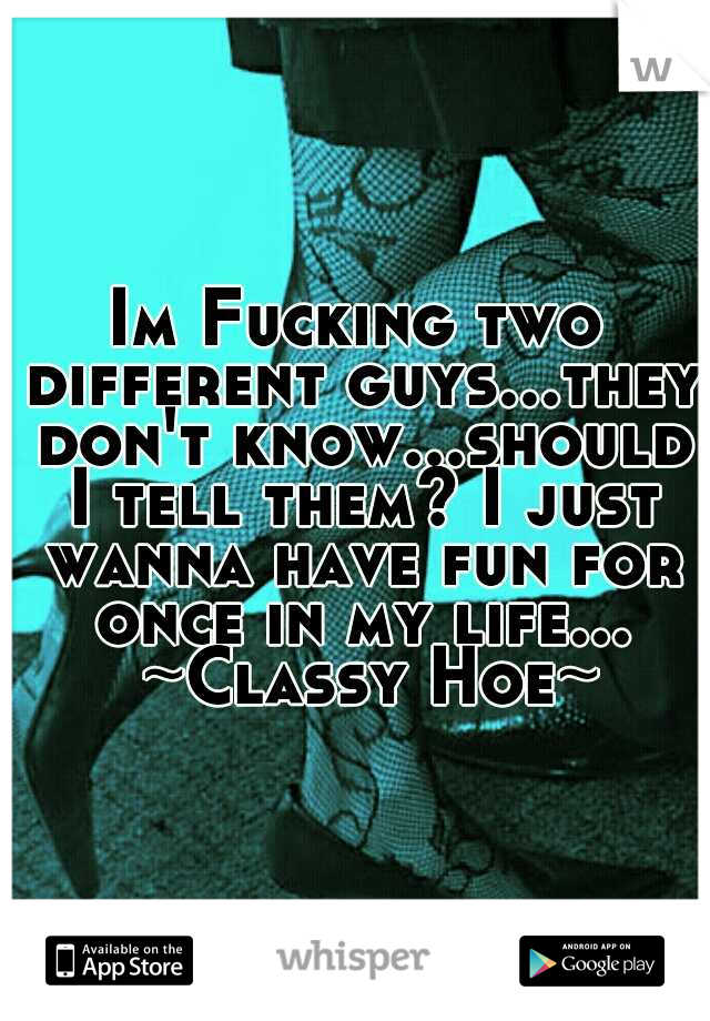 Im Fucking two different guys...they don't know...should I tell them? I just wanna have fun for once in my life... 
~Classy Hoe~ 