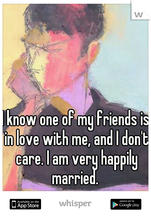 I know one of my friends is in love with me, and I don't care. I am very happily married. 