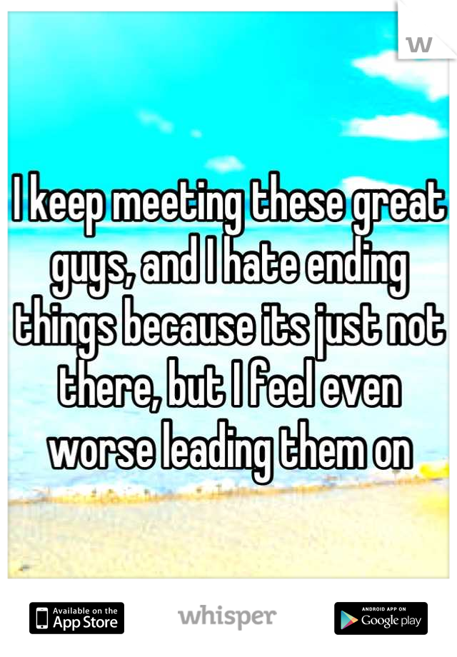 I keep meeting these great guys, and I hate ending things because its just not there, but I feel even worse leading them on