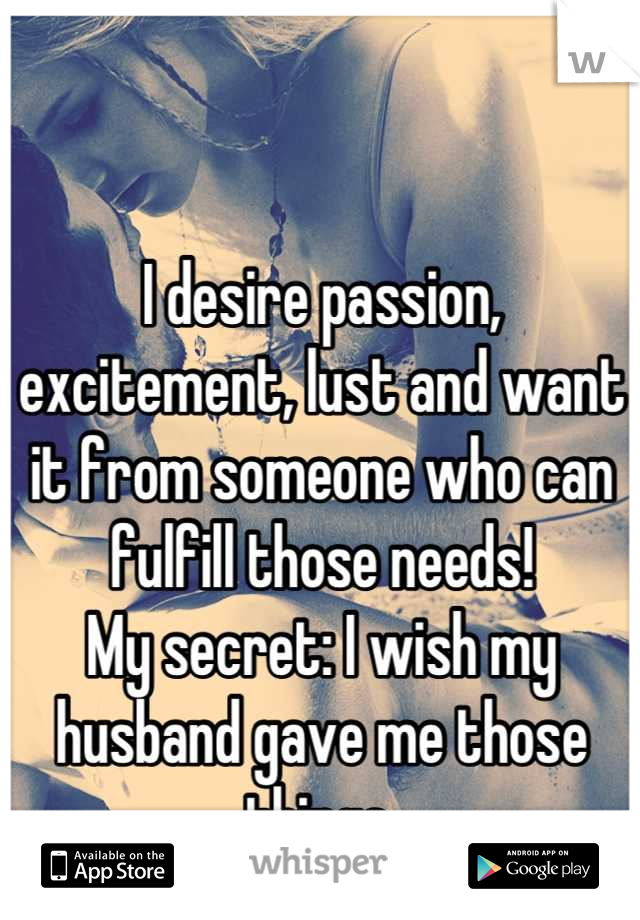 I desire passion, excitement, lust and want it from someone who can fulfill those needs!
My secret: I wish my husband gave me those things.