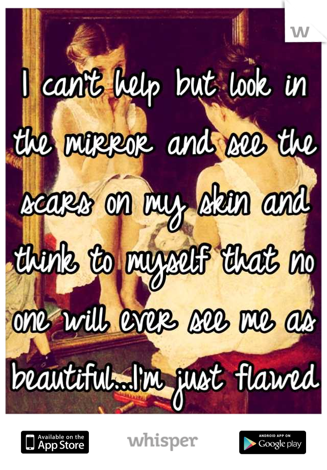 I can't help but look in the mirror and see the scars on my skin and think to myself that no one will ever see me as beautiful...I'm just flawed