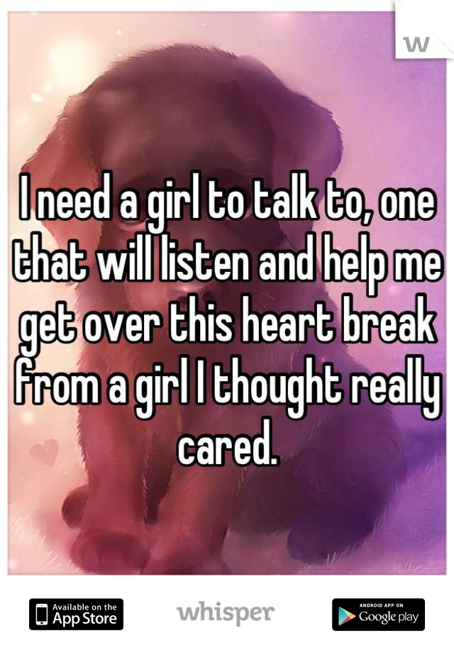 I need a girl to talk to, one that will listen and help me get over this heart break from a girl I thought really cared.