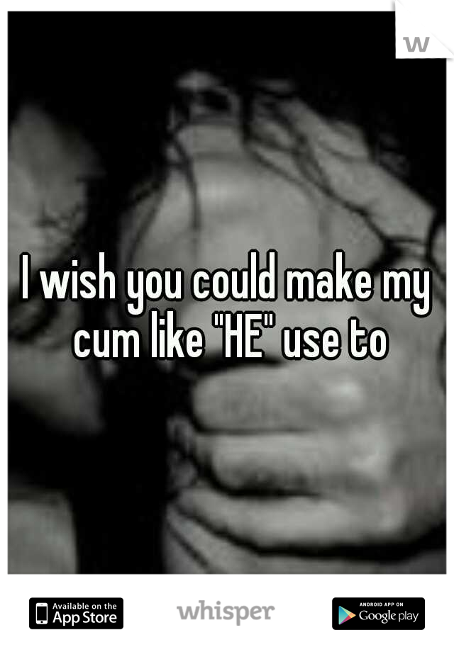 I wish you could make my cum like "HE" use to