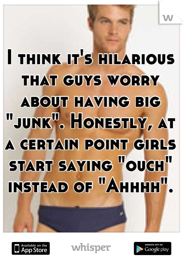 I think it's hilarious that guys worry about having big "junk". Honestly, at a certain point girls start saying "ouch" instead of "Ahhhh".