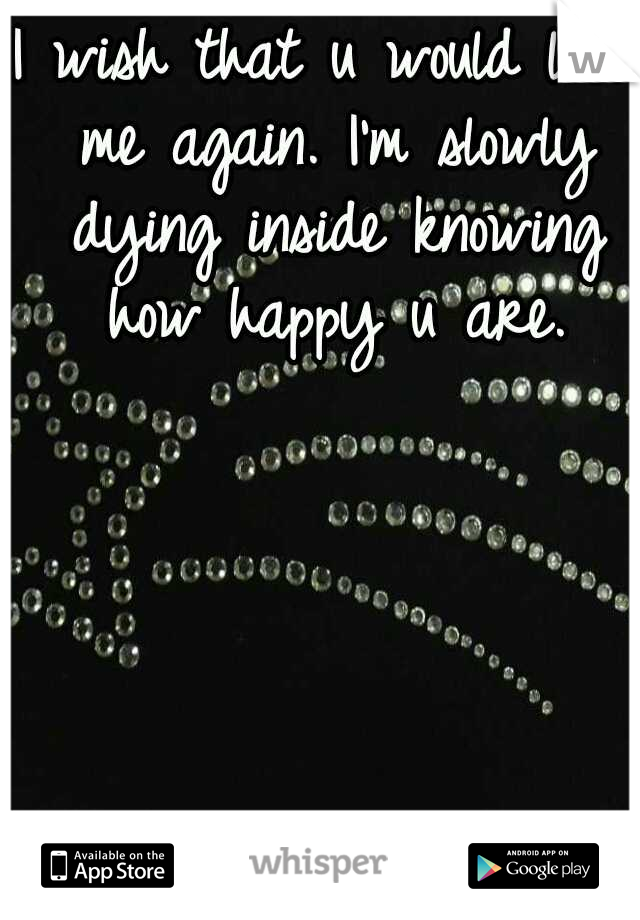 I wish that u would love me again. I'm slowly dying inside knowing how happy u are.