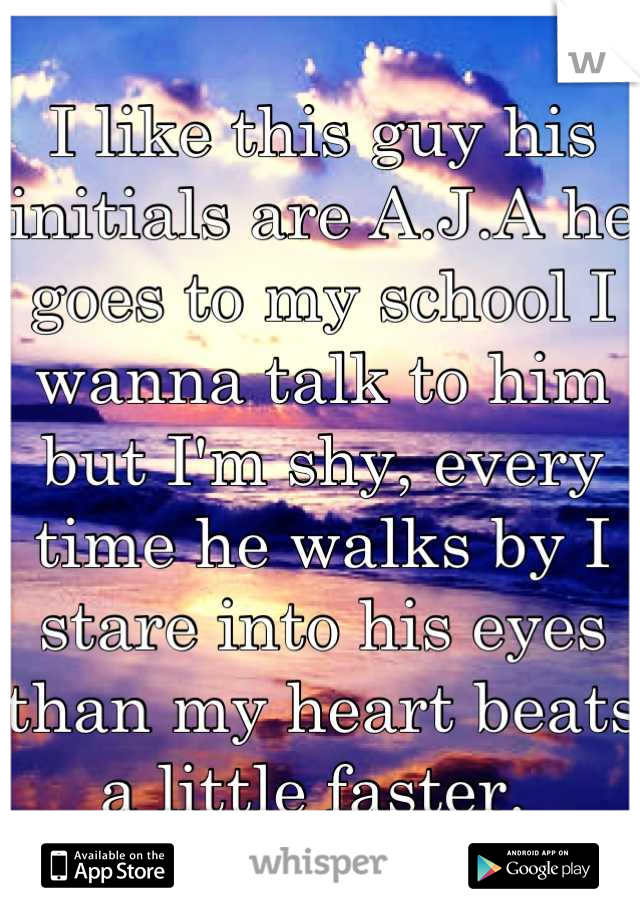 I like this guy his initials are A.J.A he goes to my school I wanna talk to him but I'm shy, every time he walks by I stare into his eyes than my heart beats a little faster. 