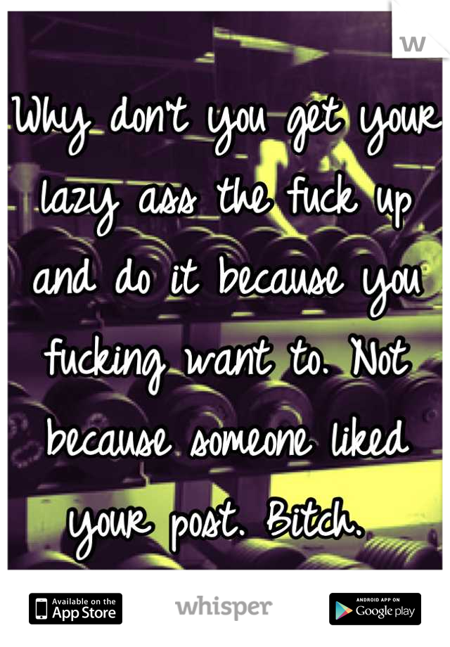 Why don't you get your lazy ass the fuck up and do it because you fucking want to. Not because someone liked your post. Bitch. 