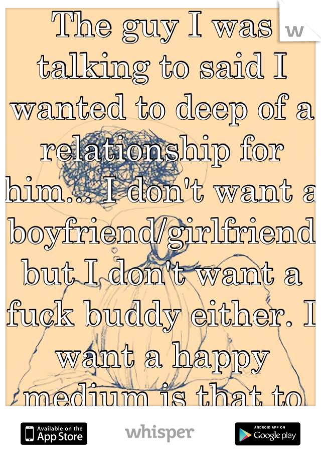 The guy I was talking to said I wanted to deep of a relationship for him... I don't want a boyfriend/girlfriend but I don't want a fuck buddy either. I want a happy medium is that to much to ask?!