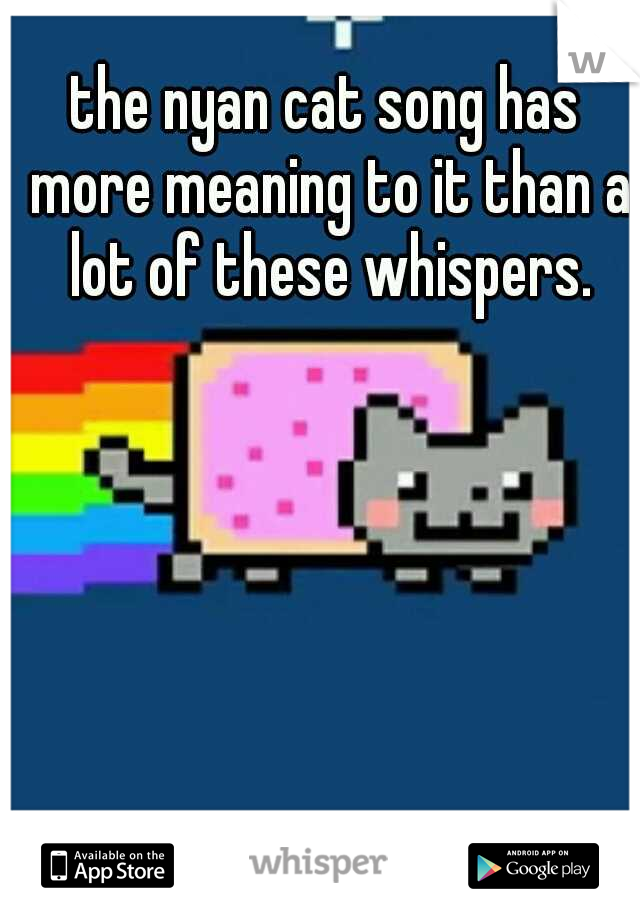 the nyan cat song has more meaning to it than a lot of these whispers.