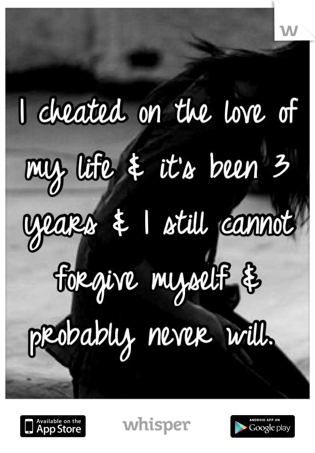 I cheated on the love of my life & it's been 3 years & I still cannot forgive myself & probably never will. 
