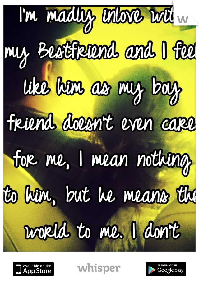 I'm madly inlove with my Bestfriend and I feel like him as my boy friend doesn't even care for me, I mean nothing to him, but he means the world to me. I don't know what to do. Help me!!!