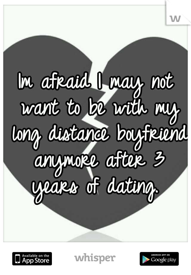 Im afraid I may not want to be with my long distance boyfriend anymore after 3 years of dating. 