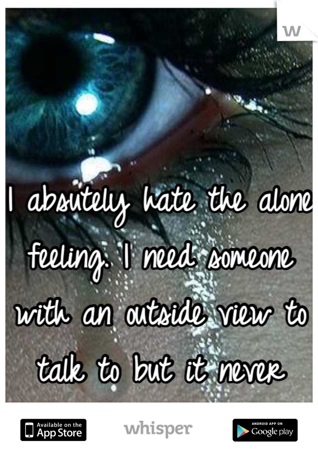 I absutely hate the alone feeling. I need someone with an outside view to talk to but it never happens.):