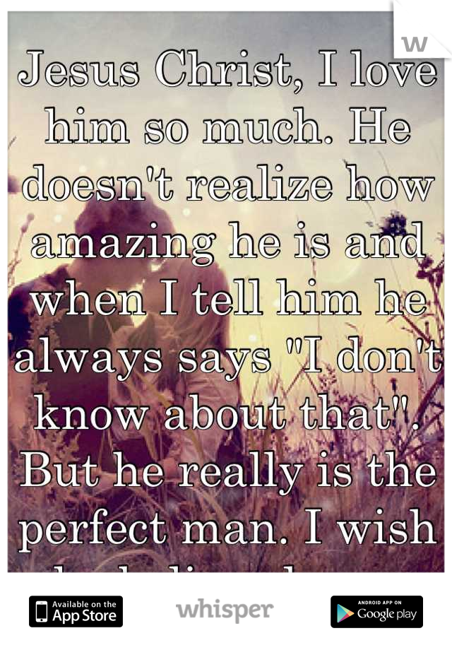 Jesus Christ, I love him so much. He doesn't realize how amazing he is and when I tell him he always says "I don't know about that". But he really is the perfect man. I wish he believed me. 