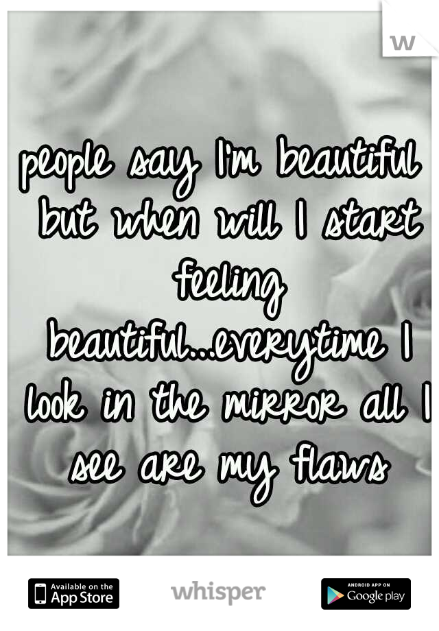 people say I'm beautiful but when will I start feeling beautiful...everytime I look in the mirror all I see are my flaws