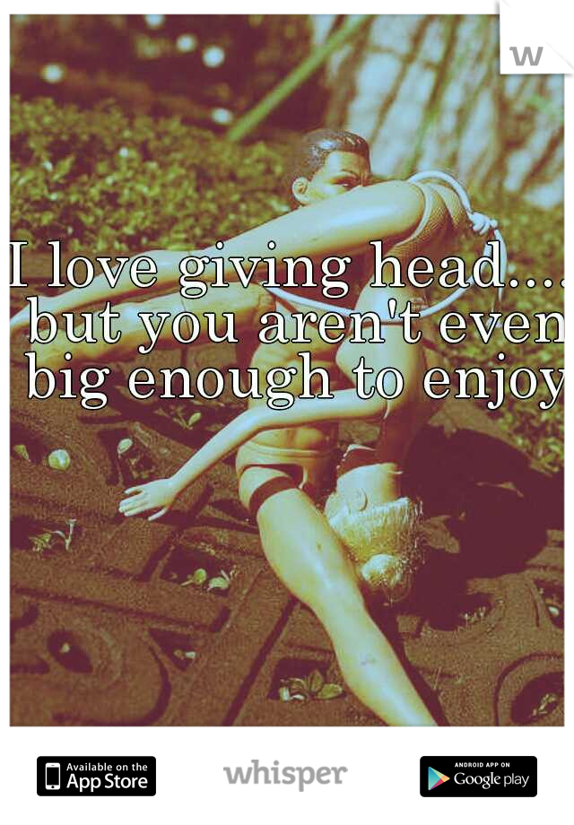 I love giving head.... but you aren't even big enough to enjoy.