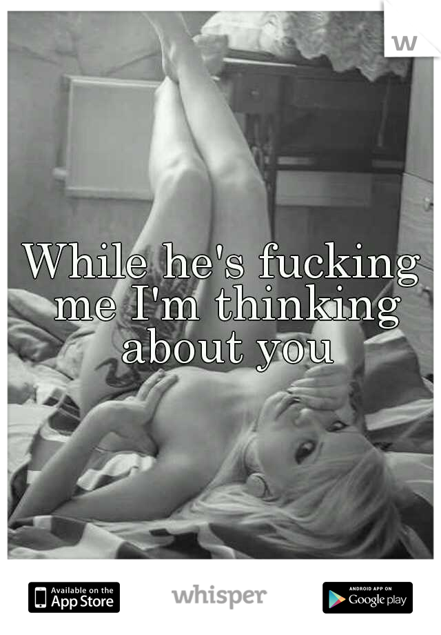 While he's fucking me I'm thinking about you