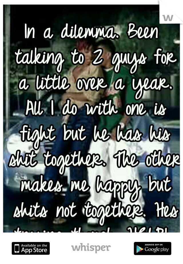 In a dilemma. Been talking to 2 guys for a little over a year. All I do with one is fight but he has his shit together. The other makes me happy but shits not together. Hes trying though. HELP! 