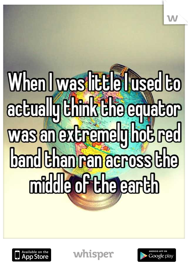 When I was little I used to actually think the equator was an extremely hot red band than ran across the middle of the earth