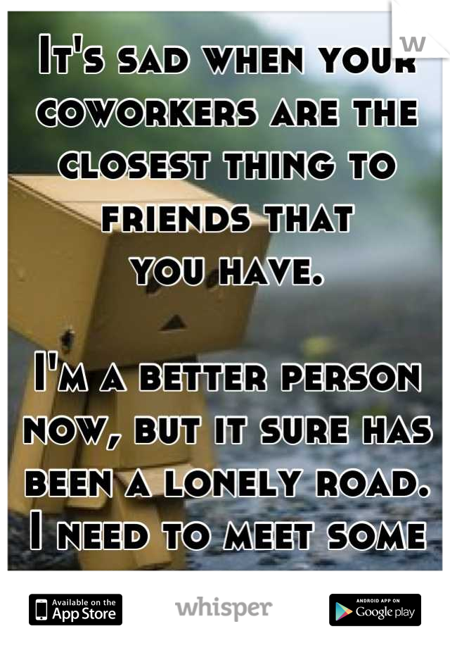 It's sad when your coworkers are the closest thing to
friends that
you have.

I'm a better person now, but it sure has been a lonely road.
I need to meet some new people.