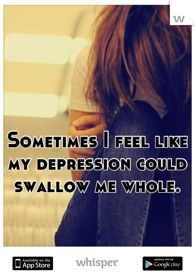 Sometimes I feel like my depression could swallow me whole.