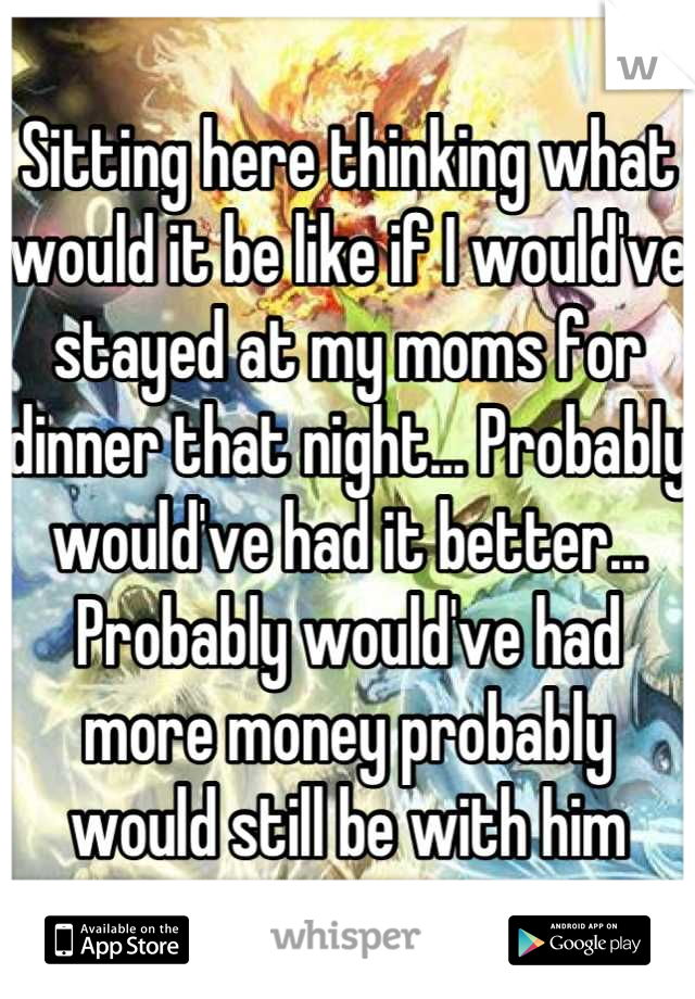 Sitting here thinking what would it be like if I would've stayed at my moms for dinner that night... Probably would've had it better... Probably would've had more money probably would still be with him