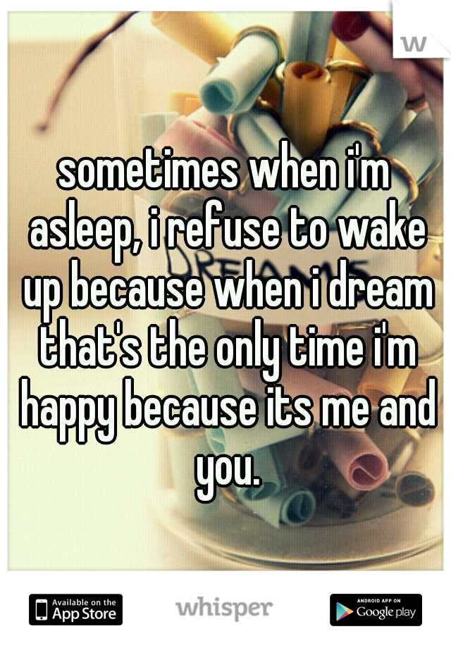 sometimes when i'm asleep, i refuse to wake up because when i dream that's the only time i'm happy because its me and you.