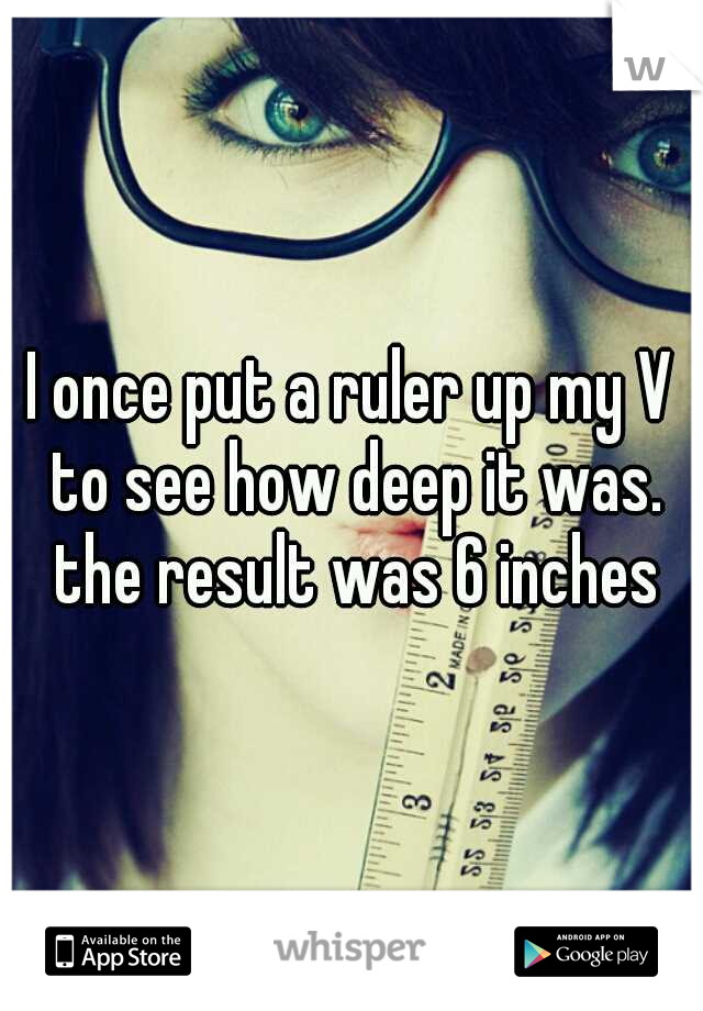 I once put a ruler up my V to see how deep it was. the result was 6 inches