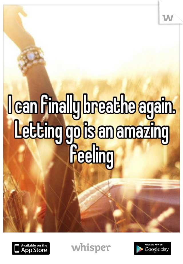 I can finally breathe again. Letting go is an amazing feeling