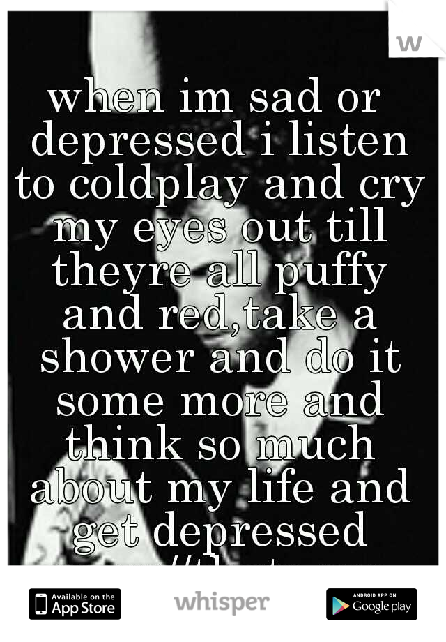 when im sad or depressed i listen to coldplay and cry my eyes out till theyre all puffy and red,take a shower and do it some more and think so much about my life and get depressed more//thats my low.