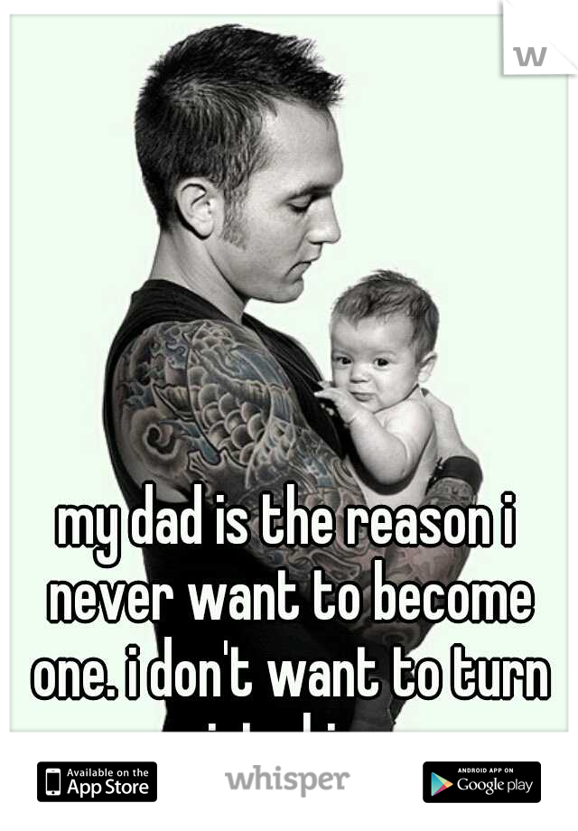 my dad is the reason i never want to become one. i don't want to turn into him