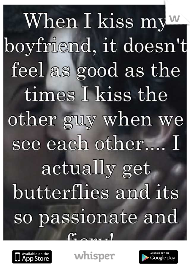 When I kiss my boyfriend, it doesn't feel as good as the times I kiss the other guy when we see each other.... I actually get butterflies and its so passionate and fiery!  