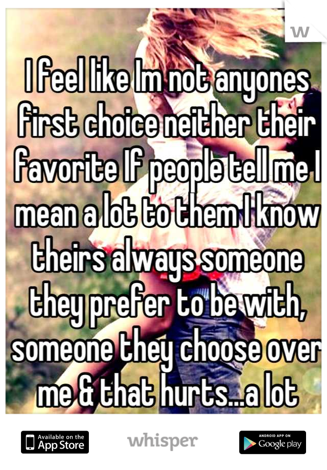 I feel like Im not anyones first choice neither their favorite If people tell me I mean a lot to them I know theirs always someone they prefer to be with, someone they choose over me & that hurts…a lot