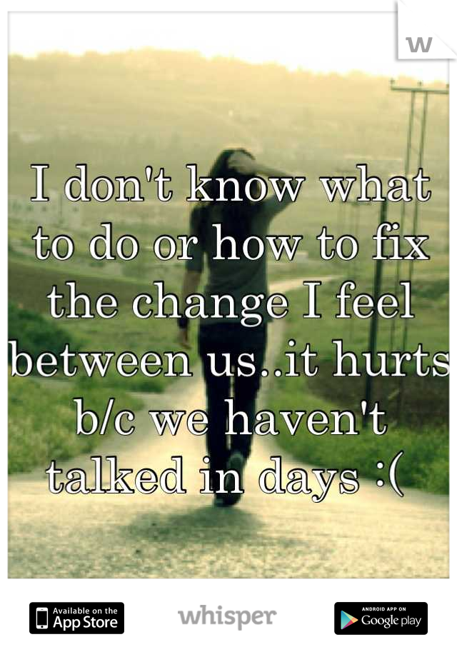 I don't know what to do or how to fix the change I feel between us..it hurts b/c we haven't talked in days :( 